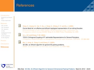 References

Introduction
Background and Related
                         .
Work
Problem Speciﬁcation


Methods
CBL Concepts
                                Hong, X., Huang, G., Cai, Y., Gu, J., Dong, S., Cheng, C. K. and Gu, J. (2000).
CBL Orientations
CBL Operations
                                Corner block list: an effective and efﬁcient topological representation of non-slicing ﬂoorplan.
3D CBL
                                In Proceedings of the 2000 IEEE/ACM international conference on
Tri-Branch and Corner
                                Computer-aided design ICCAD ’00 pp. 8–12, IEEE Press, Piscataway, NJ, USA.
Cubic Block
3D CBL Operations
                                Lin, J.-M. and Chang, Y.-W. (2004).
3D CBL Algorithm                TCG-S: Orthogonal Coupling of P*-admissible Representations for General Floorplans.
                                Computer-Aided Design of Integrated Circuits and Systems (TCAD) 23, 968–980.
Results
                                Ma, Y., Hong, X., Dong, S. and Cheng, C. (2005).
Conclusion
                                3D CBL: an efﬁcient algorithm for general 3D packing problems.
References                      IEEE Transactions on Circuits and Systems 2, 1079–1082.




                         Billy Okal 3D CBL: An Efﬁcient Algorithm for General 3-Dimensional Packing Problems March 8, 2012 23/24
 