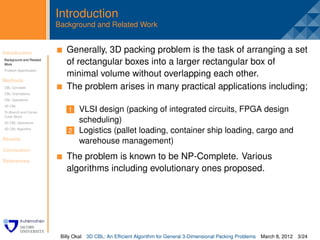 Introduction
                         Background and Related Work


Introduction              . Generally, 3D packing problem is the task of arranging a set
Background and Related
Work                        of rectangular boxes into a larger rectangular box of
Problem Speciﬁcation
                            minimal volume without overlapping each other.
Methods
CBL Concepts                The problem arises in many practical applications including;
CBL Orientations
CBL Operations
3D CBL
Tri-Branch and Corner        1 VLSI design (packing of integrated circuits, FPGA design
Cubic Block
3D CBL Operations              scheduling)
3D CBL Algorithm
                             2 Logistics (pallet loading, container ship loading, cargo and
Results
                               warehouse management)
Conclusion

References
                            The problem is known to be NP-Complete. Various
                            algorithms including evolutionary ones proposed.




                          Billy Okal   3D CBL: An Efﬁcient Algorithm for General 3-Dimensional Packing Problems   March 8, 2012 3/24
 