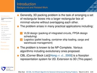 Introduction
                         Background and Related Work


Introduction              . Generally, 3D packing problem is the task of arranging a set
Background and Related
Work                        of rectangular boxes into a larger rectangular box of
Problem Speciﬁcation
                            minimal volume without overlapping each other.
Methods
CBL Concepts                The problem arises in many practical applications including;
CBL Orientations
CBL Operations
3D CBL
Tri-Branch and Corner        1 VLSI design (packing of integrated circuits, FPGA design
Cubic Block
3D CBL Operations              scheduling)
3D CBL Algorithm
                             2 Logistics (pallet loading, container ship loading, cargo and
Results
                               warehouse management)
Conclusion

References
                            The problem is known to be NP-Complete. Various
                            algorithms including evolutionary ones proposed.
                            CBL (Corner Block List)[Hong et al., 2000] is a ﬂoorplan
                            representation system for 2D. Extension to 3D (This paper)



                          Billy Okal   3D CBL: An Efﬁcient Algorithm for General 3-Dimensional Packing Problems   March 8, 2012 3/24
 