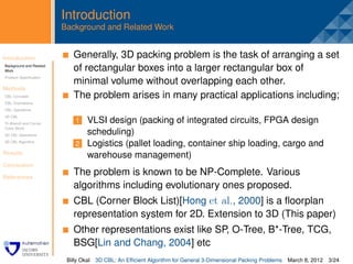 Introduction
                         Background and Related Work


Introduction              . Generally, 3D packing problem is the task of arranging a set
Background and Related
Work                        of rectangular boxes into a larger rectangular box of
Problem Speciﬁcation
                            minimal volume without overlapping each other.
Methods
CBL Concepts                The problem arises in many practical applications including;
CBL Orientations
CBL Operations
3D CBL
Tri-Branch and Corner        1 VLSI design (packing of integrated circuits, FPGA design
Cubic Block
3D CBL Operations              scheduling)
3D CBL Algorithm
                             2 Logistics (pallet loading, container ship loading, cargo and
Results
                               warehouse management)
Conclusion

References
                            The problem is known to be NP-Complete. Various
                            algorithms including evolutionary ones proposed.
                            CBL (Corner Block List)[Hong et al., 2000] is a ﬂoorplan
                            representation system for 2D. Extension to 3D (This paper)
                            Other representations exist like SP, O-Tree, B*-Tree, TCG,
                            BSG[Lin and Chang, 2004] etc
                          Billy Okal   3D CBL: An Efﬁcient Algorithm for General 3-Dimensional Packing Problems   March 8, 2012 3/24
 