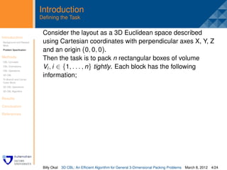 Introduction
                         Deﬁning the Task

                          Consider the layout as a 3D Euclidean space described
Introduction
Background and Related
                          .
                          using Cartesian coordinates with perpendicular axes X, Y, Z
Work
Problem Speciﬁcation      and an origin (0, 0, 0).
Methods
CBL Concepts
                          Then the task is to pack n rectangular boxes of volume
CBL Orientations
CBL Operations
                          Vi , i ∈ {1, . . . , n} tightly. Each block has the following
3D CBL                    information;
Tri-Branch and Corner
Cubic Block
3D CBL Operations
3D CBL Algorithm


Results

Conclusion

References




                          Billy Okal   3D CBL: An Efﬁcient Algorithm for General 3-Dimensional Packing Problems   March 8, 2012 4/24
 
