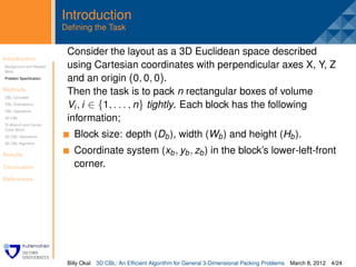 Introduction
                         Deﬁning the Task

                          Consider the layout as a 3D Euclidean space described
Introduction
Background and Related
                          .
                          using Cartesian coordinates with perpendicular axes X, Y, Z
Work
Problem Speciﬁcation      and an origin (0, 0, 0).
Methods
CBL Concepts
                          Then the task is to pack n rectangular boxes of volume
CBL Orientations
CBL Operations
                          Vi , i ∈ {1, . . . , n} tightly. Each block has the following
3D CBL                    information;
Tri-Branch and Corner
Cubic Block
3D CBL Operations           Block size: depth (Db ), width (Wb ) and height (Hb ).
3D CBL Algorithm


Results
                            Coordinate system (xb , yb , zb ) in the block’s lower-left-front
Conclusion                  corner.
References




                          Billy Okal   3D CBL: An Efﬁcient Algorithm for General 3-Dimensional Packing Problems   March 8, 2012 4/24
 