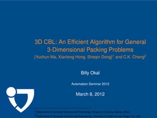 .




    3D CBL: An Efﬁcient Algorithm for General
        3-Dimensional Packing Problems
    {Yuchun Ma, Xianlong Hong, Sheqin Dong}1 and C.K. Cheng2


                                               Billy Okal

                                      Automation Seminar 2012


                                          March 8, 2012


    1
        Department of Computer Science and Technology, Tsinghua University, Beijing, China
    2
        Department of Computer Science and Engineering, University of California,San Diego, CA, USA
 
