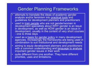 Gender Planning Frameworks
• attempts to translate the ideas of academic gender
analysis and/or feminism into practical tools and
guidelines for development planners and practitioners
• used to train people who are not gender/women in
development specialists about WHY gender is an issue
in development, as well as HOW gender is an issue in
development, usually in the context of very short courses
- one to three days
• used as a basis for gender policy in many development
agencies. Increasingly the frameworks are being used in
combination to suit institutional and development needs
• aiming to equip development planners and practitioners
with a common understanding and language to analyse
important gender issues in their work
• quite different from one another. They have different
priorities, uses and limitations.
 