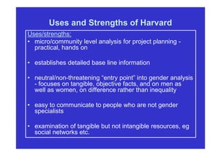 Uses and Strengths of Harvard
Uses/strengths:
• micro/community level analysis for project planning -
practical, hands on
• establishes detailed base line information
• neutral/non-threatening “entry point” into gender analysis
- focuses on tangible, objective facts, and on men as
well as women, on difference rather than inequality
• easy to communicate to people who are not gender
specialists
• examination of tangible but not intangible resources, eg
social networks etc.
 