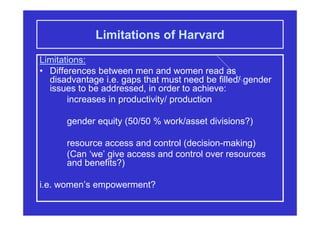 Limitations of Harvard
Limitations:
• Differences between men and women read as
disadvantage i.e. gaps that must need be filled/ gender
issues to be addressed, in order to achieve:
increases in productivity/ production
gender equity (50/50 % work/asset divisions?)
resource access and control (decision-making)
(Can ‘we’ give access and control over resources
and benefits?)
i.e. women’s empowerment?
 