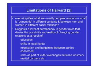 Limitations of Harvard (2)
• over-simplifies what are usually complex relations – what
is ‘ownership’ in different contexts & between men and
women in different social relations?
• Suggests a level of permanency in gender roles that
denies the possibility and reality of changing gender
relations as a result of:
education
shifts in legal rights/
negotiation and bargaining between parties
concerned
roles as part of wider exchanges between kinsmen/
marital partners etc.
 