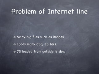 Problem of Internet line


 Many big ﬁles such as images

 Loads many CSS, JS ﬁles

 JS loaded from outside is slow
 