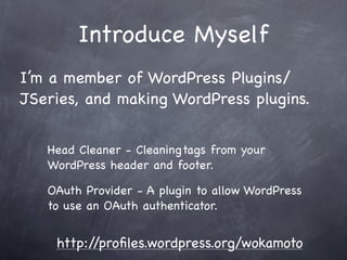 Introduce Myself
I’m a member of WordPress Plugins/
JSeries, and making WordPress plugins.


   Head Cleaner - Cleaning tags from your
   WordPress header and footer.

   OAuth Provider - A plugin to allow WordPress
   to use an OAuth authenticator.


    http://proﬁles.wordpress.org/wokamoto
 