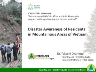 Dr. Takashi Okamoto
Forestry and Forest Products
Research Institute (FFPRI), Japan
Disaster Awareness of Residents
in Mountainous Areas of Vietnam
ICRAF-FFPRI Side event
“Adaptation and NDCs in Africa and Asia: How much
progress in the agroforestry and forestry sectors?”
 