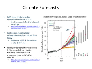 Climate Forecasts
•   MIT report predicts median
    temperature forecast of 5.2°C
     – 11°C increase in Northern Canada
        & Europe
     –   http://globalchange.mit.edu/pubs/abstract.p
         hp?publication_id=990
                                                       MIT
•   Last Ice age average global
    temperature was 5-6°C cooler than
    today
     – Most of Canada & Europe was
          under 2-3 km ice

•    Nearly 90 per cent of new scientific
    findings reveal global climate
    disruption to be worse, and
    progressing more rapidly, than
    expected.
     •   http://www.skepticalscience.com/pics/Freud
         enburg_2010_ASC.pdf
 