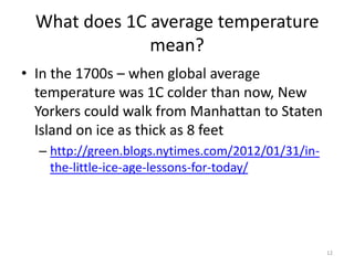 What does 1C average temperature
               mean?
• In the 1700s – when global average
  temperature was 1C colder than now, New
  Yorkers could walk from Manhattan to Staten
  Island on ice as thick as 8 feet
  – http://green.blogs.nytimes.com/2012/01/31/in-
    the-little-ice-age-lessons-for-today/




                                                    12
 