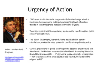 Urgency of Action
                             •   “We’re uncertain about the magnitude of climate change, which is
                                 inevitable, because we’re talking about reaching levels of carbon
                                 dioxide in the atmosphere not seen in millions of years.

                             •   You might think that this uncertainty weakens the case for action, but it
                                 actually strengthens it.

                             •   This risk of catastrophe, rather than the details of cost-benefit
                                 calculations, makes the most powerful case for strong climate policy.


Nobel Laureate Paul          •   Current projections of global warming in the absence of action are just
Krugman                          too close to the kinds of numbers associated with doomsday scenarios.
                                 It would be irresponsible — it’s tempting to say criminally irresponsible
http://www.nytimes.com/201       — not to step back from what could all too easily turn out to be the
0/04/11/magazine/11Econom        edge of a cliff.”
y-t.html?pagewanted=1
 
