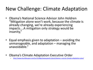 New Challenge: Climate Adaptation
• Obama’s National Science Advisor John Holdren
  “Mitigation alone won’t work, because the climate is
  already changing, we’re already experiencing
  impacts….A mitigation only strategy would be
  insanity,”

• Equal emphasis given to adaptation – avoiding the
  unmanageable, and adaptation – managing the
  unavoidable.”

• Obama’s Climate Adaptation Executive Order
   –   http://www.stumbleupon.com/su/1tU8go/www.good.is/post/obama-s-secret-climate-adaptation-plan/
 