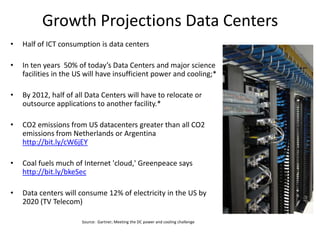 Growth Projections Data Centers
•   Half of ICT consumption is data centers

•   In ten years 50% of today’s Data Centers and major science
    facilities in the US will have insufficient power and cooling;*

•   By 2012, half of all Data Centers will have to relocate or
    outsource applications to another facility.*

•   CO2 emissions from US datacenters greater than all CO2
    emissions from Netherlands or Argentina
    http://bit.ly/cW6jEY

•   Coal fuels much of Internet 'cloud,' Greenpeace says
    http://bit.ly/bkeSec

•   Data centers will consume 12% of electricity in the US by
    2020 (TV Telecom)

                       Source: Gartner; Meeting the DC power and cooling challenge
 