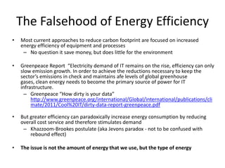 The Falsehood of Energy Efficiency
•   Most current approaches to reduce carbon footprint are focused on increased
    energy efficiency of equipment and processes
     – No question it save money, but does little for the environment

•   Greenpeace Report “Electricity demand of IT remains on the rise, efficiency can only
    slow emission growth. In order to achieve the reductions necessary to keep the
    sector’s emissions in check and maintains afe levels of global greenhouse
    gases, clean energy needs to become the primary source of power for IT
    infrastructure.
      – Greenpeace “How dirty is your data”
         http://www.greenpeace.org/international/Global/international/publications/cli
         mate/2011/Cool%20IT/dirty-data-report-greenpeace.pdf

•   But greater efficiency can paradoxically increase energy consumption by reducing
    overall cost service and therefore stimulates demand
     – Khazzoom-Brookes postulate (aka Jevons paradox - not to be confused with
        rebound effect)

•   The issue is not the amount of energy that we use, but the type of energy
 