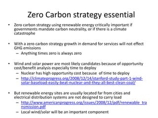 Zero Carbon strategy essential
• Zero carbon strategy using renewable energy critically important if
  governments mandate carbon neutrality, or if there is a climate
  catastrophe

• With a zero carbon strategy growth in demand for services will not effect
  GHG emissions
   – Anything times zero is always zero

• Wind and solar power are most likely candidates because of opportunity
  cost/benefit analysis especially time to deploy
   – Nuclear has high opportunity cost because of time to deploy
   – http://climateprogress.org/2008/12/14/stanford-study-part-1-wind-
      solar-baseload-easily-beat-nuclear-and-they-all-best-clean-coal/

• But renewable energy sites are usually located far from cities and
  electrical distribution systems are not designed to carry load
   – http://www.americanprogress.org/issues/2008/12/pdf/renewable_tra
      nsmission.pdf
   – Local wind/solar will be an important component
 