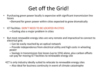 Get off the Grid!
• Purchasing green power locally is expensive with significant transmission line
  losses
    –Demand for green power within cities expected to grow dramatically

• ICT facilities DON’T NEED TO BE LOCATED IN CITIES
    –-Cooling also a major problem in cities

• But most renewable energy sites are very remote and impractical to connect to
  electrical grid.
    – Can be easily reached by an optical network
    – Provide independence from electrical utility and high costs in wheeling
    power
    – Savings in transmission line losses (up to 15%) alone, plus carbon offsets
    can pay for moving ICT facilities to renewable energy site

 •ICT is only industry ideally suited to relocate to renewable energy sites
     – Also ideal for business continuity in event of climate catastrophe
 