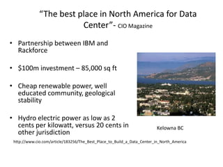 “The best place in North America for Data
                         Center”- CIO Magazine
• Partnership between IBM and
  Rackforce

• $100m investment – 85,000 sq ft

• Cheap renewable power, well
  educated community, geological
  stability

• Hydro electric power as low as 2
  cents per kilowatt, versus 20 cents in                                 Kelowna BC
  other jurisdiction
 http://www.cio.com/article/183256/The_Best_Place_to_Build_a_Data_Center_in_North_America
 