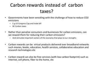 Carbon rewards instead of carbon
                taxes?
• Governments have been wrestling with the challenge of how to reduce CO2
  emissions
    – E.g US Congress Cap and trade bill
    – BC Carbon taxes

• Rather than penalize consumers and businesses for carbon emissions, can
  we reward them for reducing their carbon emissions?
    – And stimulate important sectors of the economy that plays to our strengths


• Carbon rewards can be virtual products delivered over broadband networks
  such movies, books, education, health services, collaborative education and
  research technologies etc

• Carbon reward can also be free services (with low carbon footprint) such as
  Internet, cell phone, fiber to the home, etc
 
