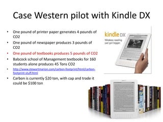Case Western pilot with Kindle DX
•   One pound of printer paper generates 4 pounds of
    CO2
•   One pound of newspaper produces 3 pounds of
    CO2
•   One pound of textbooks produces 5 pounds of CO2
•   Babcock school of Management textbooks for 160
    students alone produces 45 Tons CO2
•   http://www.stewartmarion.com/carbon-footprint/html/carbon-
    footprint-stuff.html
•   Carbon is currently $20 ton, with cap and trade it
    could be $100 ton
 
