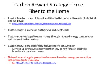 Carbon Reward Strategy – Free
              Fiber to the Home
• Provide free high speed Internet and fiber to the home with resale of electrical
  and gas power
    – http://www.newamerica.net/files/HomesWithTails_wu_slater.pdf

• Customer pays a premium on their gas and electric bill

• Customers encouraged to save money through reduced energy consumption
  and reduced carbon output

• Customer NOT penalized if they reduce energy consumption
    – May end up paying substantially less then they do now for gas + electricity +
      broadband + telephone + cable

• Network operator gets guaranteed revenue based on energy consumption
  rather than fickle triple play
    – See http://free-fiber-to-the-home.blogspot.com/
 