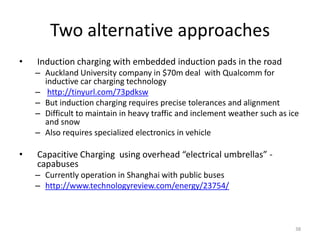 Two alternative approaches
•   Induction charging with embedded induction pads in the road
    – Auckland University company in $70m deal with Qualcomm for
      inductive car charging technology
    – http://tinyurl.com/73pdksw
    – But induction charging requires precise tolerances and alignment
    – Difficult to maintain in heavy traffic and inclement weather such as ice
      and snow
    – Also requires specialized electronics in vehicle

•   Capacitive Charging using overhead “electrical umbrellas” -
    capabuses
    – Currently operation in Shanghai with public buses
    – http://www.technologyreview.com/energy/23754/



                                                                             38
 