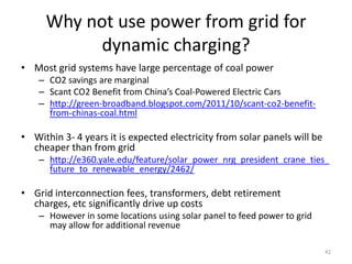 Why not use power from grid for
           dynamic charging?
• Most grid systems have large percentage of coal power
    – CO2 savings are marginal
    – Scant CO2 Benefit from China’s Coal-Powered Electric Cars
    – http://green-broadband.blogspot.com/2011/10/scant-co2-benefit-
      from-chinas-coal.html

• Within 3- 4 years it is expected electricity from solar panels will be
  cheaper than from grid
    – http://e360.yale.edu/feature/solar_power_nrg_president_crane_ties_
      future_to_renewable_energy/2462/

• Grid interconnection fees, transformers, debt retirement
  charges, etc significantly drive up costs
    – However in some locations using solar panel to feed power to grid
      may allow for additional revenue

                                                                           42
 