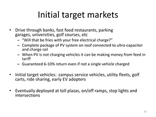 Initial target markets
• Drive through banks, fast food restaurants, parking
  garages, universities, golf courses, etc
    – “Will that be fries with your free electrical charge?”
    – Complete package of PV system on roof connected to ultra-capacitor
      and charge rail
    – When PV is not charging vehicles it can be making money from feed in
      tariff
    – Guaranteed 6-10% return even if not a single vehicle charged

• Initial target vehicles: campus service vehicles, utility fleets, golf
  carts, ride sharing, early EV adopters

• Eventually deployed at toll plazas, on/off ramps, stop lights and
  intersections


                                                                           43
 