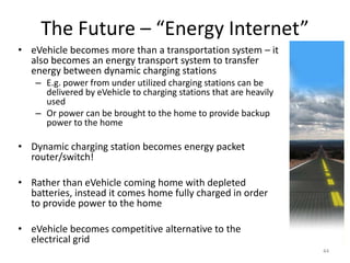 The Future – “Energy Internet”
• eVehicle becomes more than a transportation system – it
  also becomes an energy transport system to transfer
  energy between dynamic charging stations
   – E.g. power from under utilized charging stations can be
     delivered by eVehicle to charging stations that are heavily
     used
   – Or power can be brought to the home to provide backup
     power to the home

• Dynamic charging station becomes energy packet
  router/switch!

• Rather than eVehicle coming home with depleted
  batteries, instead it comes home fully charged in order
  to provide power to the home

• eVehicle becomes competitive alternative to the
  electrical grid
                                                                   44
 