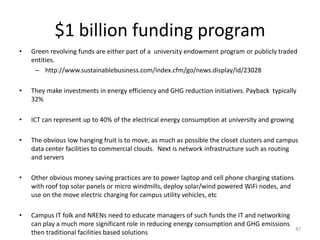 $1 billion funding program
•   Green revolving funds are either part of a university endowment program or publicly traded
    entities.
     – http://www.sustainablebusiness.com/index.cfm/go/news.display/id/23028

•   They make investments in energy efficiency and GHG reduction initiatives. Payback typically
    32%

•   ICT can represent up to 40% of the electrical energy consumption at university and growing

•   The obvious low hanging fruit is to move, as much as possible the closet clusters and campus
    data center facilities to commercial clouds. Next is network infrastructure such as routing
    and servers

•   Other obvious money saving practices are to power laptop and cell phone charging stations
    with roof top solar panels or micro windmills, deploy solar/wind powered WiFi nodes, and
    use on the move electric charging for campus utility vehicles, etc

•   Campus IT folk and NRENs need to educate managers of such funds the IT and networking
    can play a much more significant role in reducing energy consumption and GHG emissions
                                                                                                 47
    then traditional facilities based solutions
 