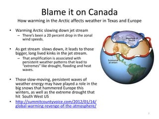 Blame it on Canada
    How warming in the Arctic affects weather in Texas and Europe
• Warming Arctic slowing down jet stream
    – There’s been a 20 percent drop in the zonal
      wind speeds.

• As get stream slows down, it leads to those
  bigger, long lived kinks in the jet stream.
    – That amplification is associated with
      persistent weather patterns that lead to
      “extremes” like drought, flooding and heat
      waves.

• Those slow-moving, persistent waves of
  weather energy may have played a role in the
  big snows that hammered Europe this
  winters, as well as the extreme drought that
  hit South West US
• http://summitcountyvoice.com/2012/01/14/
  global-warming-revenge-of-the-atmosphere/
                                                                    7
 