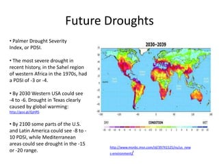 Future Droughts
• Palmer Drought Severity
Index, or PDSI.

• The most severe drought in
recent history, in the Sahel region
of western Africa in the 1970s, had
a PDSI of -3 or -4.

• By 2030 Western USA could see
-4 to -6. Drought in Texas clearly
caused by global warming:
http://goo.gl/QjHRS


• By 2100 some parts of the U.S.
and Latin America could see -8 to -
10 PDSI, while Mediterranean
areas could see drought in the -15
                                      http://www.msnbc.msn.com/id/39741525/ns/us_new
or -20 range.                         s-environment/
 