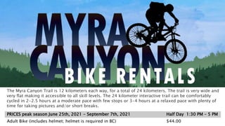 PRICES peak season June 25th, 2021 - September 7th, 2021 Half Day 1:30 PM – 5 PM
Adult Bike (includes helmet; helmet is required in BC) $44.00
The Myra Canyon Trail is 12 kilometers each way, for a total of 24 kilometers. The trail is very wide and
very flat making it accessible to all skill levels. The 24 kilometer interactive trail can be comfortably
cycled in 2-2.5 hours at a moderate pace with few stops or 3-4 hours at a relaxed pace with plenty of
time for taking pictures and/or short breaks.
 