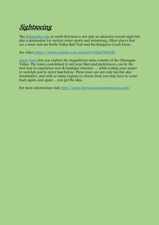 Sightseeing
The Kalamalka Lake in north Kelowna is not only an attractive tourist sight but
also a destination for various water sports and swimming. Other places that
are a must visit are Kettle Valley Rail Trail and the Kangaroo Creek Farm.
See video: https://www.youtube.com/watch?v=b5JpT9NZ4EE
Après Tours lets you explore the magnificent wine country of the Okanagan
Valley. The tours, customized to suit your likes and preferences, can be the
best way to experience new & boutique wineries … while testing your senses
to varietals you’ve never had before. These tours are not only fun but also
informative, and with so many regions to choose from you may have to come
back again, and again …you get the idea.
For more information visit: http://www.kelownacustomwinetours.com/
 