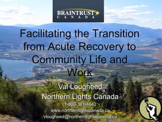 Val Lougheed Northern Lights Canada 1-800-361-4642 www.northernlightscanada.ca [email_address]   Facilitating the Transition from Acute Recovery to Community Life and Work 