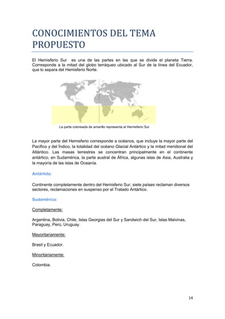 CONOCIMIENTOS DEL TEMA
PROPUESTO
El Hemisferio Sur es una de las partes en las que se divide el planeta Tierra.
Corresponde a la mitad del globo terráqueo ubicado al Sur de la línea del Ecuador,
que lo separa del Hemisferio Norte.




               La parte coloreada de amarillo representa al Hemisferio Sur



La mayor parte del Hemisferio corresponde a océanos, que incluye la mayor parte del
Pacífico y del Índico, la totalidad del océano Glacial Antártico y la mitad meridional del
Atlántico. Las masas terrestres se concentran principalmente en el continente
antártico, en Sudamérica, la parte austral de África, algunas islas de Asia, Australia y
la mayoría de las islas de Oceanía.

Antártida:

Continente completamente dentro del Hemisferio Sur, siete países reclaman diversos
sectores, reclamaciones en suspenso por el Tratado Antártico.

Sudamérica:

Completamente:

Argentina, Bolivia, Chile, Islas Georgias del Sur y Sandwich del Sur, Islas Malvinas,
Paraguay, Perú, Uruguay.

Mayoritariamente:

Brasil y Ecuador.

Minoritariamente:

Colombia.




                                                                                        14
 