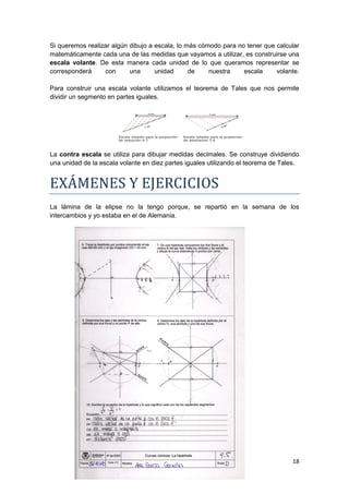 Si queremos realizar algún dibujo a escala, lo más cómodo para no tener que calcular
matemáticamente cada una de las medidas que vayamos a utilizar, es construirse una
escala volante. De esta manera cada unidad de lo que queramos representar se
corresponderá     con      una      unidad      de    nuestra    escala     volante.

Para construir una escala volante utilizamos el teorema de Tales que nos permite
dividir un segmento en partes iguales.




La contra escala se utiliza para dibujar medidas decimales. Se construye dividiendo
una unidad de la escala volante en diez partes iguales utilizando el teorema de Tales.


EXÁMENES Y EJERCICIOS
La lámina de la elipse no la tengo porque, se repartió en la semana de los
intercambios y yo estaba en el de Alemania.




                                                                                   18
 