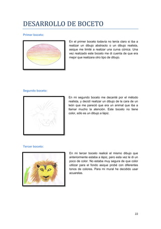DESARROLLO DE BOCETO
Primer boceto:

                  En el primer boceto todavía no tenía claro si iba a
                  realizar un dibujo abstracto o un dibujo realista,
                  asique me limité a realizar una curva cónica. Una
                  vez realizado este boceto me di cuenta de que era
                  mejor que realizara otro tipo de dibujo.




Segundo boceto:

                  En mi segundo boceto me decanté por el método
                  realista, y decidí realizar un dibujo de la cara de un
                  león que me pareció que era un animal que iba a
                  llamar mucho la atención. Este boceto no tiene
                  color, sólo es un dibujo a lápiz.




Tercer boceto:

                  En mi tercer boceto realicé el mismo dibujo que
                  anteriormente estaba a lápiz, pero esta vez le di un
                  poco de color. No estaba muy segura de que color
                  utilizar para el fondo asique probé con diferentes
                  tonos de colores. Para mi mural he decidido usar
                  acuarelas.




                                                                     22
 