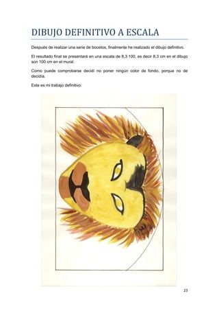 DIBUJO DEFINITIVO A ESCALA
Después de realizar una serie de bocetos, finalmente he realizado el dibujo definitivo.

El resultado final se presentará en una escala de 8,3:100, es decir 8,3 cm en el dibujo
son 100 cm en el mural.

Como puede comprobarse decidí no poner ningún color de fondo, porque no de
decidía.

Este es mi trabajo definitivo:




                                                                                      23
 