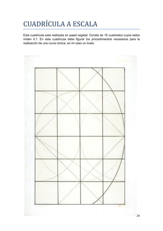 CUADRÍCULA A ESCALA
Esta cuadricula esta realizada en papel vegetal. Consta de 16 cuadrados cuyos lados
miden 4,1. En esta cuadricula debe figurar los procedimientos necesarios para la
realización de una curva cónica, en mi caso un óvalo.




                                                                                24
 