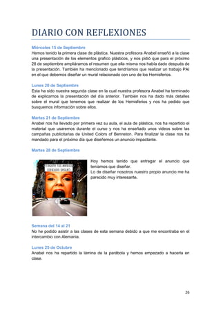 DIARIO CON REFLEXIONES
Miércoles 15 de Septiembre
Hemos tenido la primera clase de plástica. Nuestra profesora Anabel enseñó a la clase
una presentación de los elementos grafico plásticos, y nos pidió que para el próximo
28 de septiembre ampliáramos el resumen que ella misma nos había dado después de
la presentación. También ha mencionado que tendríamos que realizar un trabajo PAI
en el que debemos diseñar un mural relacionado con uno de los Hemisferios.

Lunes 20 de Septiembre
Esta ha sido nuestra segunda clase en la cual nuestra profesora Anabel ha terminado
de explicarnos la presentación del día anterior. También nos ha dado más detalles
sobre el mural que tenemos que realizar de los Hemisferios y nos ha pedido que
busquemos información sobre ellos.

Martes 21 de Septiembre
Anabel nos ha llevado por primera vez su aula, el aula de plástica, nos ha repartido el
material que usaremos durante el curso y nos ha enseñado unos videos sobre las
campañas publicitarias de United Colors of Benneton. Para finalizar la clase nos ha
mandado para el próximo día que diseñemos un anuncio impactante.

Martes 28 de Septiembre

                                Hoy hemos tenido que entregar el anuncio que
                                teníamos que diseñar.
                                Lo de diseñar nosotros nuestro propio anuncio me ha
                                parecido muy interesante.




Semana del 14 al 21
No he podido asistir a las clases de esta semana debido a que me encontraba en el
intercambio con Alemania.

Lunes 25 de Octubre
Anabel nos ha repartido la lámina de la parábola y hemos empezado a hacerla en
clase.




                                                                                    26
 