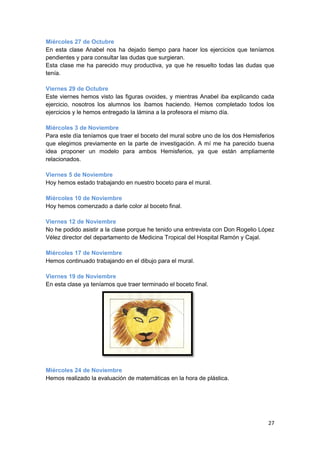 Miércoles 27 de Octubre
En esta clase Anabel nos ha dejado tiempo para hacer los ejercicios que teníamos
pendientes y para consultar las dudas que surgieran.
Esta clase me ha parecido muy productiva, ya que he resuelto todas las dudas que
tenía.

Viernes 29 de Octubre
Este viernes hemos visto las figuras ovoides, y mientras Anabel iba explicando cada
ejercicio, nosotros los alumnos los íbamos haciendo. Hemos completado todos los
ejercicios y le hemos entregado la lámina a la profesora el mismo día.

Miércoles 3 de Noviembre
Para este día teníamos que traer el boceto del mural sobre uno de los dos Hemisferios
que elegimos previamente en la parte de investigación. A mí me ha parecido buena
idea proponer un modelo para ambos Hemisferios, ya que están ampliamente
relacionados.

Viernes 5 de Noviembre
Hoy hemos estado trabajando en nuestro boceto para el mural.

Miércoles 10 de Noviembre
Hoy hemos comenzado a darle color al boceto final.

Viernes 12 de Noviembre
No he podido asistir a la clase porque he tenido una entrevista con Don Rogelio López
Vélez director del departamento de Medicina Tropical del Hospital Ramón y Cajal.

Miércoles 17 de Noviembre
Hemos continuado trabajando en el dibujo para el mural.

Viernes 19 de Noviembre
En esta clase ya teníamos que traer terminado el boceto final.




Miércoles 24 de Noviembre
Hemos realizado la evaluación de matemáticas en la hora de plástica.




                                                                                  27
 