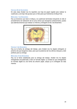 Viernes 26 de Noviembre
En esta clase Anabel nos ha repartido una hoja de papel vegetal para realizar la
cuadricula y una hoja más gruesa que un folio para que hiciéramos el dibujo final.

Miércoles 1 de Diciembre
Hoy ya teníamos que tener el dibujo y la cuadricula terminada incluyendo en ella el
procedimiento de realización de la curva cónica que escogimos anteriormente, puesto
que además tenemos que realizar un informe y entregarlo el día 3 de Diciembre.




Viernes 3 de Diciembre
Hoy es la fecha de entrega del trabajo, pero Anabel nos ha dejado entregarlo el
próximo día que tengamos clase, para que le podamos dar los últimos retoques y esté
perfecto para su entrega.

Miércoles 10 de Diciembre
Hoy es la fecha establecida para la entrega del trabajo. Anabel nos ha dejado
entregárselo encuadernado o bien en formato digital. La verdad es que entregándolo
en formato digital es una forma de ahorrar papel, asique yo lo entregaré de esta
manera.




                                                                                28
 