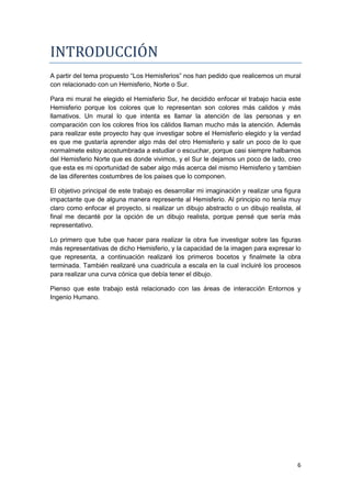 INTRODUCCIÓN
A partir del tema propuesto “Los Hemisferios” nos han pedido que realicemos un mural
con relacionado con un Hemisferio, Norte o Sur.

Para mi mural he elegido el Hemisferio Sur, he decidido enfocar el trabajo hacia este
Hemisferio porque los colores que lo representan son colores más calidos y más
llamativos. Un mural lo que intenta es llamar la atención de las personas y en
comparación con los colores frios los cálidos llaman mucho más la atención. Además
para realizar este proyecto hay que investigar sobre el Hemisferio elegido y la verdad
es que me gustaría aprender algo más del otro Hemisferio y salir un poco de lo que
normalmete estoy acostumbrada a estudiar o escuchar, porque casi siempre halbamos
del Hemisferio Norte que es donde vivimos, y el Sur le dejamos un poco de lado, creo
que esta es mi oportunidad de saber algo más acerca del mismo Hemisferio y tambien
de las diferentes costumbres de los paises que lo componen.

El objetivo principal de este trabajo es desarrollar mi imaginación y realizar una figura
impactante que de alguna manera represente al Hemisferio. Al principio no tenía muy
claro como enfocar el proyecto, si realizar un dibujo abstracto o un dibujo realista, al
final me decanté por la opción de un dibujo realista, porque pensé que sería más
representativo.

Lo primero que tube que hacer para realizar la obra fue investigar sobre las figuras
más representativas de dicho Hemisferio, y la capacidad de la imagen para expresar lo
que representa, a continuación realizaré los primeros bocetos y finalmete la obra
terminada. También realizaré una cuadricula a escala en la cual incluiré los procesos
para realizar una curva cónica que debía tener el dibujo.

Pienso que este trabajo está relacionado con las áreas de interacción Entornos y
Ingenio Humano.




                                                                                       6
 