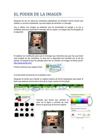 EL PODER DE LA IMAGEN
Después de ver en clase las campañas publicitarias de benetton hemos tenido que
realizar un anuncio impactante, que sea capaz de transmitir un mensaje.

Voy a utilizar una imagen ya existente que he encontrado en google y la voy a
modificar para que transmita el mensaje que yo quiera. La imagen que he escogido es
la siguiente:




El objetivo es modificarla para que el mensaje que transmita sea que hay que tener
más cuidado en las carreteras, no sólo por tu seguridad sino también por la de los
demás. El programa que he utilizado para dar un cambio a la imagen se llama picnik.
http://www.picnik.com/

Primero tenemos que cargar la foto:



A continuación pinchamos en la pestaña crear.

Después he tenido que insertar un adesivo blanco de forma rectangular para tapar el
texto que aparece encima de la cara de la mujer y poner el mio propio.




                           También que tenido que cambiar el
                           color de la figura y ponerla de color
                           blanco al igual que el anuncio original.




                                                                                 7
 