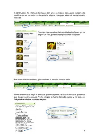 A continuación he reforzado la imagen con un poco más de color, para realizar esta
modificación es necesrio ir a la pestaña efectos y después elegir el efecto llamado
refuerzo.




                             También hay que elegir la intensidad del refuerzo, yo he
                             eligido un 50%, para finalizar pinchamos en aplicar.




Por último añadimos el texto, pinchando en la pestaña llamada texto.




Ahora tenemos que elegir el texto que queremos poner y el tipo de letra que queremos
que tenga nuestro anuncio. Yo he elegido la fuente llamada pupcat y mi texto es:
Trágate tus miedos, conduce seguro.




                                                                                   8
 