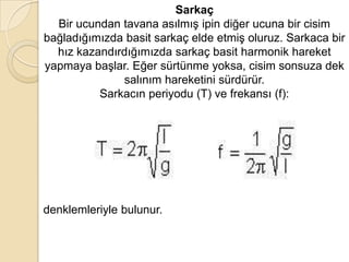 Sarkaç
  Bir ucundan tavana asılmış ipin diğer ucuna bir cisim
bağladığımızda basit sarkaç elde etmiş oluruz. Sarkaca bir
  hız kazandırdığımızda sarkaç basit harmonik hareket
yapmaya başlar. Eğer sürtünme yoksa, cisim sonsuza dek
              salınım hareketini sürdürür.
          Sarkacın periyodu (T) ve frekansı (f):




denklemleriyle bulunur.
 