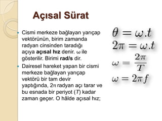 Açısal Sürat
   Cismi merkeze bağlayan yarıçap
    vektörünün, birim zamanda
    radyan cinsinden taradığı
    açıya açısal hız denir. ω ile
    gösterilir. Birimi rad/s dir.
   Dairesel hareket yapan bir cismi
    merkeze bağlayan yarıçap
    vektörü bir tam devir
    yaptığında, 2π radyan açı tarar ve
    bu esnada bir periyot (T) kadar
    zaman geçer. O hâlde açısal hız;
 
