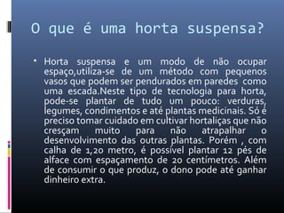 O que é uma horta suspensa?
• Horta suspensa e um modo de não ocupar
 espaço,utiliza-se de um método com pequenos
 vasos que podem ser pendurados em paredes como
 uma escada.Neste tipo de tecnologia para horta,
 pode-se plantar de tudo um pouco: verduras,
 legumes, condimentos e até plantas medicinais. Só é
 preciso tomar cuidado em cultivar hortaliças que não
 cresçam      muito   para    não    atrapalhar     o
 desenvolvimento das outras plantas. Porém , com
 calha de 1,20 metro, é possível plantar 12 pés de
 alface com espaçamento de 20 centímetros. Além
 de consumir o que produz, o dono pode até ganhar
 dinheiro extra.
 